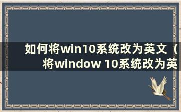 如何将win10系统改为英文（将window 10系统改为英文）